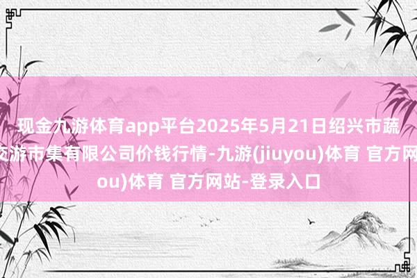 现金九游体育app平台2025年5月21日绍兴市蔬菜果品批发交游市集有限公司价钱行情-九游(jiuyou)体育 官方网站-登录入口