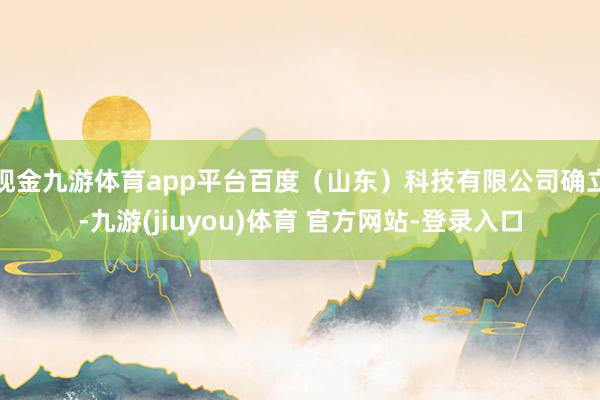 现金九游体育app平台百度（山东）科技有限公司确立-九游(jiuyou)体育 官方网站-登录入口