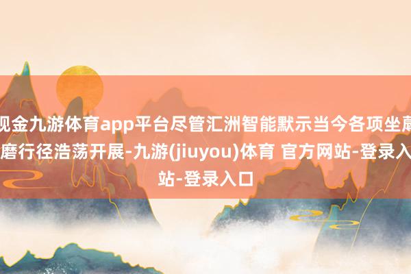 现金九游体育app平台尽管汇洲智能默示当今各项坐蓐琢磨行径浩荡开展-九游(jiuyou)体育 官方网站-登录入口