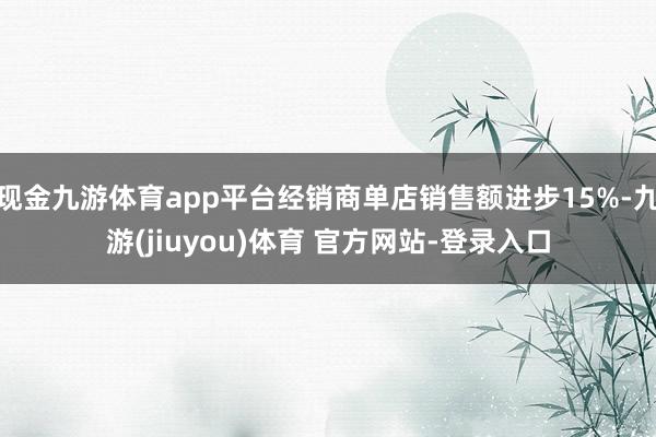 现金九游体育app平台经销商单店销售额进步15%-九游(jiuyou)体育 官方网站-登录入口