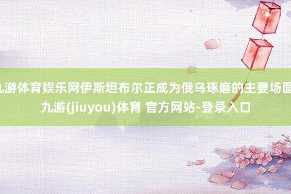 九游体育娱乐网伊斯坦布尔正成为俄乌琢磨的主要场面-九游(jiuyou)体育 官方网站-登录入口