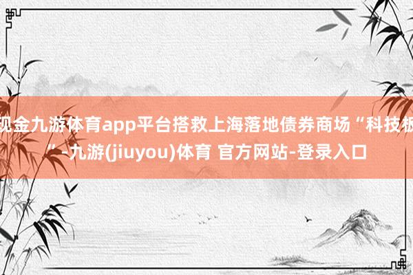 现金九游体育app平台搭救上海落地债券商场“科技板”-九游(jiuyou)体育 官方网站-登录入口