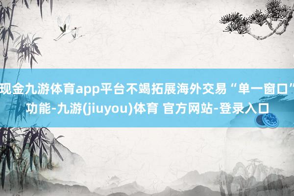 现金九游体育app平台不竭拓展海外交易“单一窗口”功能-九游(jiuyou)体育 官方网站-登录入口