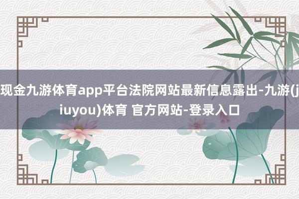 现金九游体育app平台法院网站最新信息露出-九游(jiuyou)体育 官方网站-登录入口