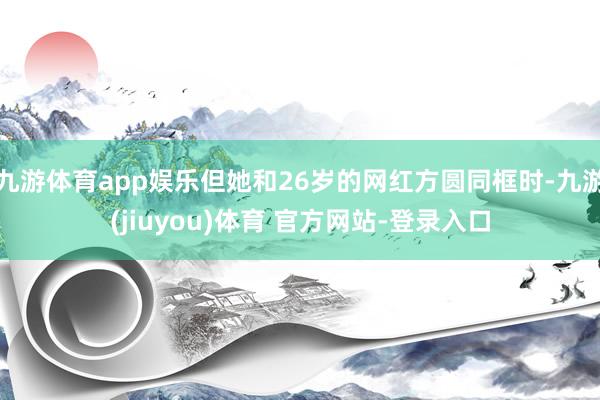 九游体育app娱乐但她和26岁的网红方圆同框时-九游(jiuyou)体育 官方网站-登录入口