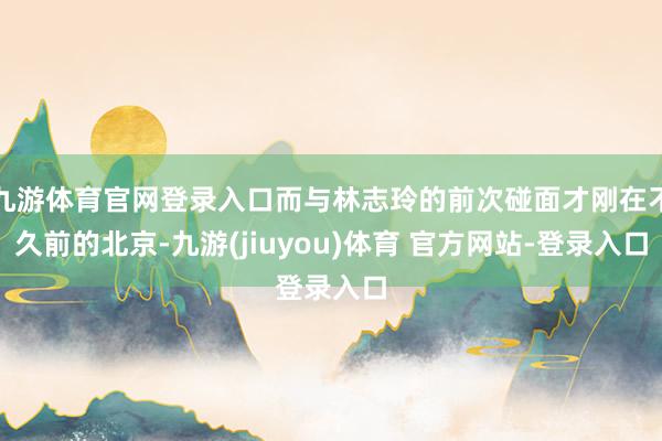 九游体育官网登录入口而与林志玲的前次碰面才刚在不久前的北京-九游(jiuyou)体育 官方网站-登录入口