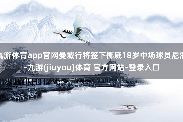 九游体育app官网曼城行将签下挪威18岁中场球员尼潘-九游(jiuyou)体育 官方网站-登录入口