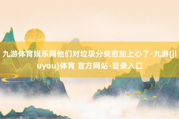 九游体育娱乐网他们对垃圾分类愈加上心了-九游(jiuyou)体育 官方网站-登录入口