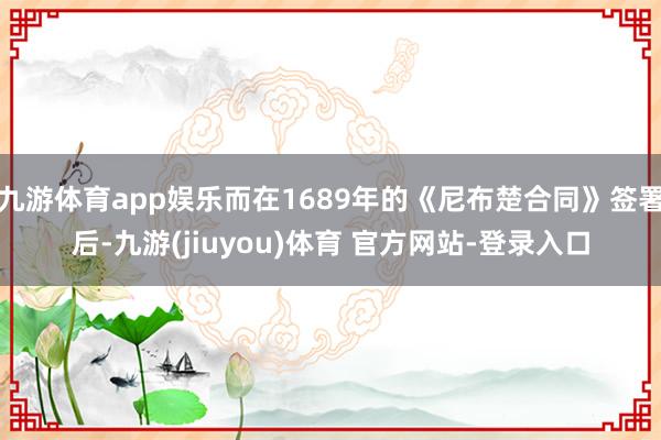 九游体育app娱乐而在1689年的《尼布楚合同》签署后-九游(jiuyou)体育 官方网站-登录入口