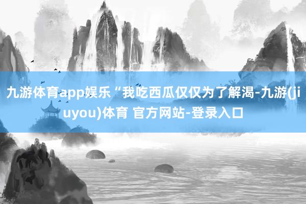九游体育app娱乐“我吃西瓜仅仅为了解渴-九游(jiuyou)体育 官方网站-登录入口