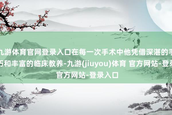 九游体育官网登录入口在每一次手术中他凭借深湛的手术技巧和丰富的临床教养-九游(jiuyou)体育 官方网站-登录入口