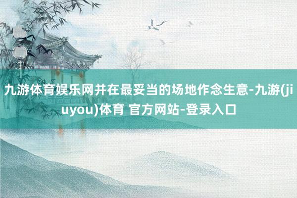 九游体育娱乐网并在最妥当的场地作念生意-九游(jiuyou)体育 官方网站-登录入口