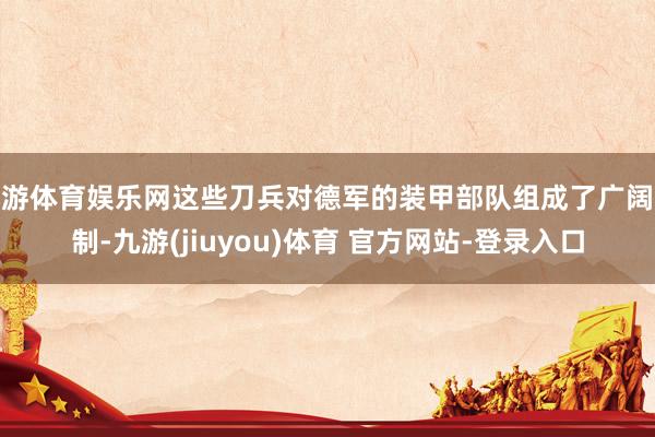 九游体育娱乐网这些刀兵对德军的装甲部队组成了广阔挟制-九游(jiuyou)体育 官方网站-登录入口