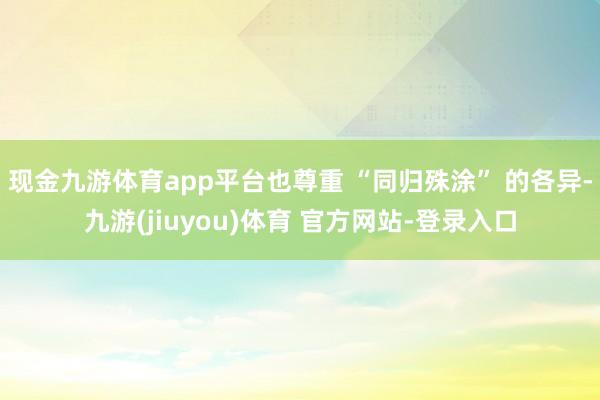 现金九游体育app平台也尊重 “同归殊涂” 的各异-九游(jiuyou)体育 官方网站-登录入口