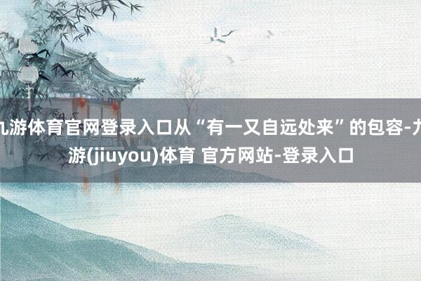 九游体育官网登录入口从“有一又自远处来”的包容-九游(jiuyou)体育 官方网站-登录入口