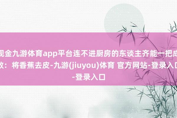 现金九游体育app平台连不进厨房的东谈主齐能一把成效：将香蕉去皮-九游(jiuyou)体育 官方网站-登录入口