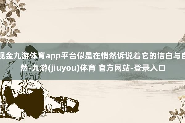 现金九游体育app平台似是在悄然诉说着它的洁白与自然-九游(jiuyou)体育 官方网站-登录入口