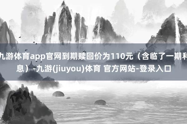 九游体育app官网到期赎回价为110元（含临了一期利息）-九游(jiuyou)体育 官方网站-登录入口