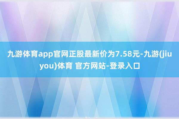 九游体育app官网正股最新价为7.58元-九游(jiuyou)体育 官方网站-登录入口