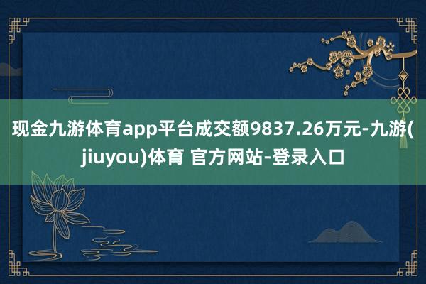 现金九游体育app平台成交额9837.26万元-九游(jiuyou)体育 官方网站-登录入口