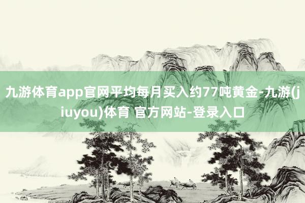 九游体育app官网平均每月买入约77吨黄金-九游(jiuyou)体育 官方网站-登录入口