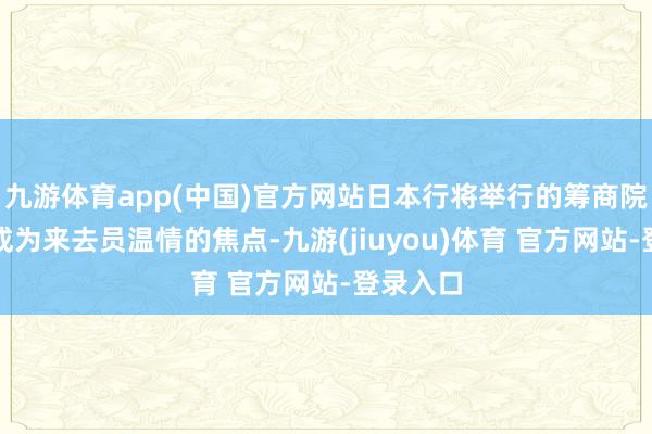 九游体育app(中国)官方网站日本行将举行的筹商院选举正成为来去员温情的焦点-九游(jiuyou)体育 官方网站-登录入口