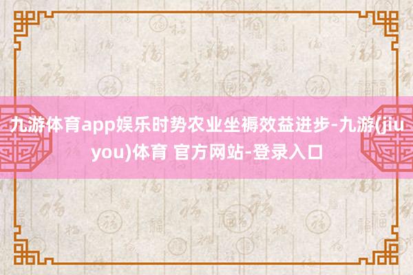 九游体育app娱乐时势农业坐褥效益进步-九游(jiuyou)体育 官方网站-登录入口