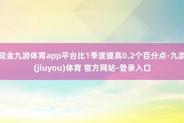现金九游体育app平台比1季度提高0.2个百分点-九游(jiuyou)体育 官方网站-登录入口