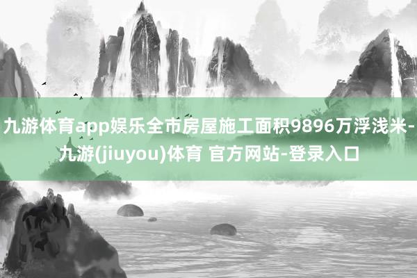 九游体育app娱乐全市房屋施工面积9896万浮浅米-九游(jiuyou)体育 官方网站-登录入口